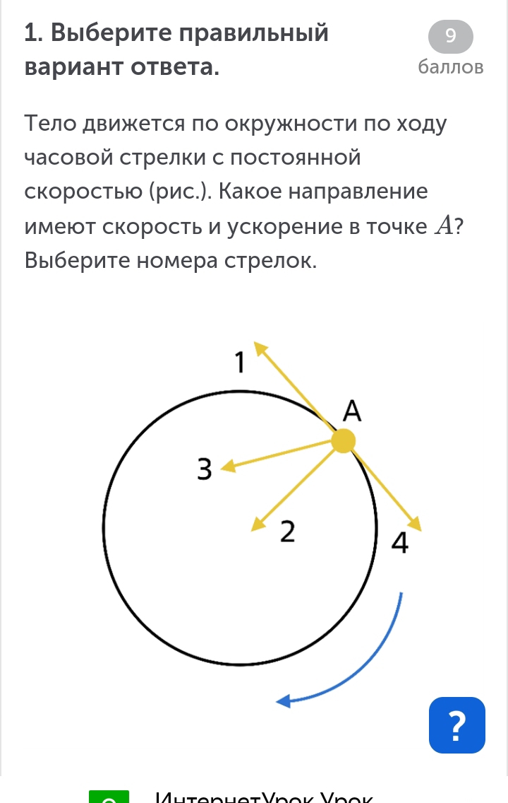 Выберите правильный 9 
вариант ответа. баллов 
Тело движκется πо окружностиαπо ходу 
часовой стрелки с постоянной 
скоростью Мрис.). Какое налравление 
имеют скоростьи ускорение в точке А? 
Выберите номера стрелок. 
?