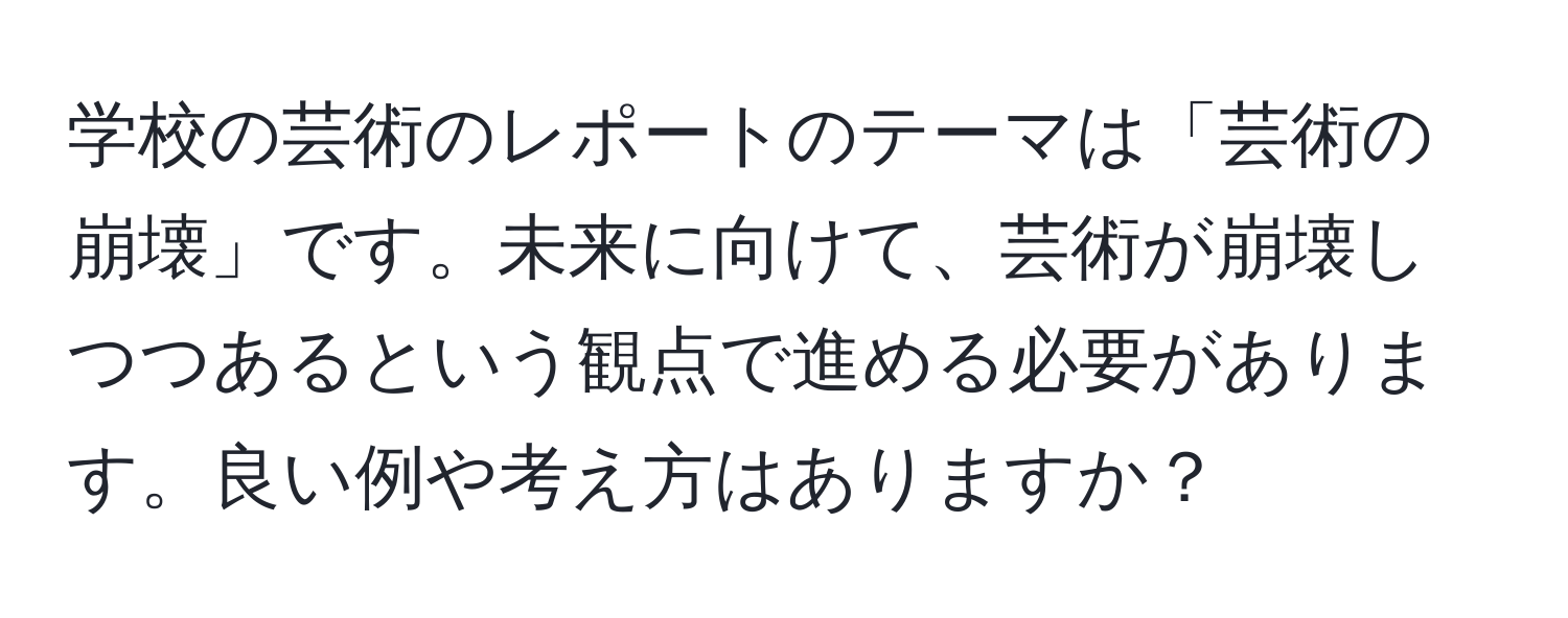 学校の芸術のレポートのテーマは「芸術の崩壊」です。未来に向けて、芸術が崩壊しつつあるという観点で進める必要があります。良い例や考え方はありますか？