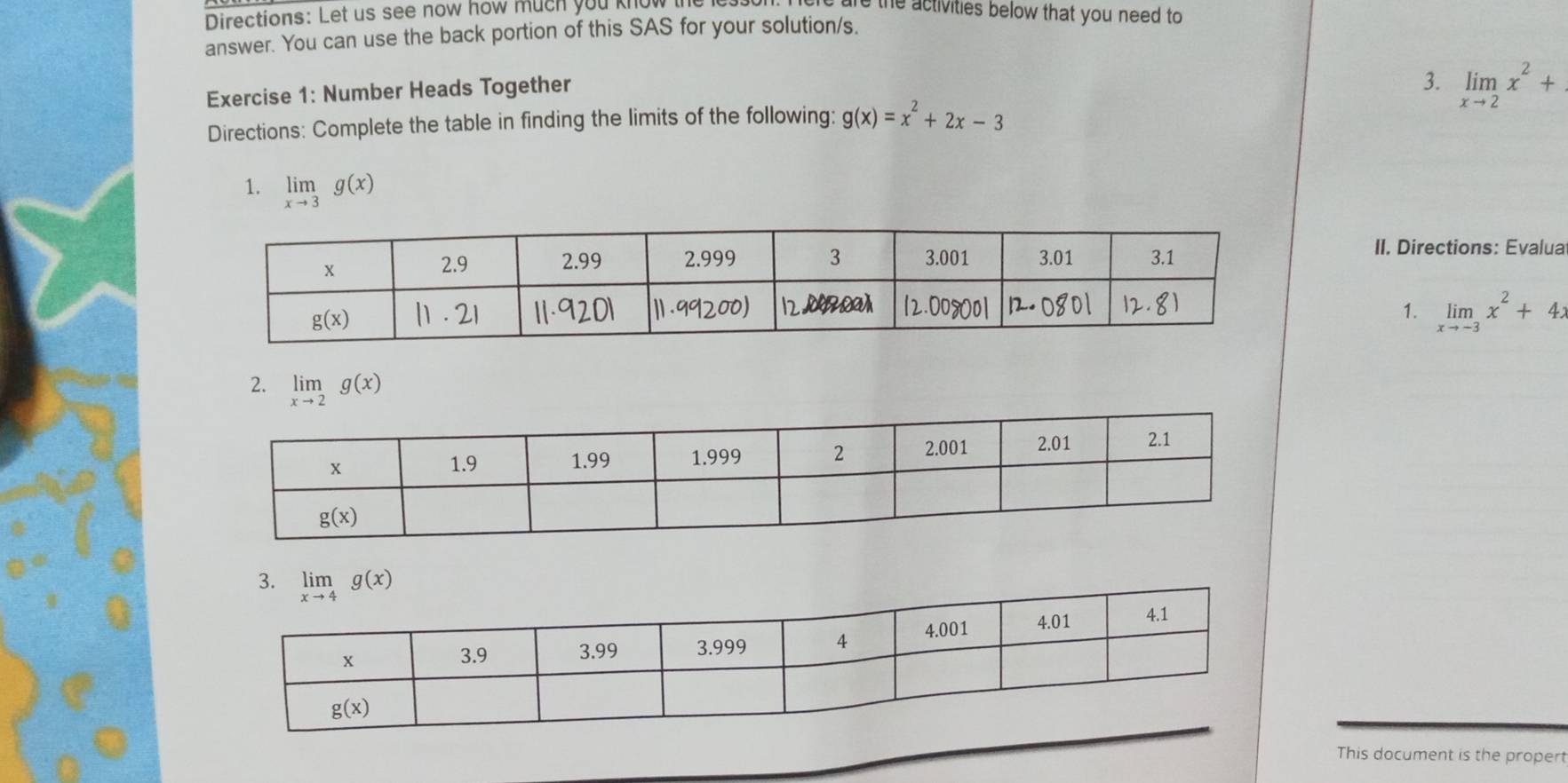 Directions: Let us see now how much you know e the activities below that you need to
answer. You can use the back portion of this SAS for your solution/s.
Exercise 1: Number Heads Together
3. limlimits _xto 2x^2+
Directions: Complete the table in finding the limits of the following: g(x)=x^2+2x-3
1. limlimits _xto 3g(x)
II. Directions: Evalua
1. limlimits _xto -3x^2+4x
2. limlimits _xto 2g(x)
This document is the propert