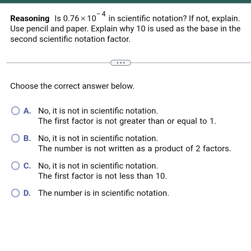 Reasoning Is 0.76* 10^(-4) in scientific notation? If not, explain.
Use pencil and paper. Explain why 10 is used as the base in the
second scientific notation factor.
Choose the correct answer below.
A. No, it is not in scientific notation.
The first factor is not greater than or equal to 1.
B. No, it is not in scientific notation.
The number is not written as a product of 2 factors.
C. No, it is not in scientific notation.
The first factor is not less than 10.
D. The number is in scientific notation.