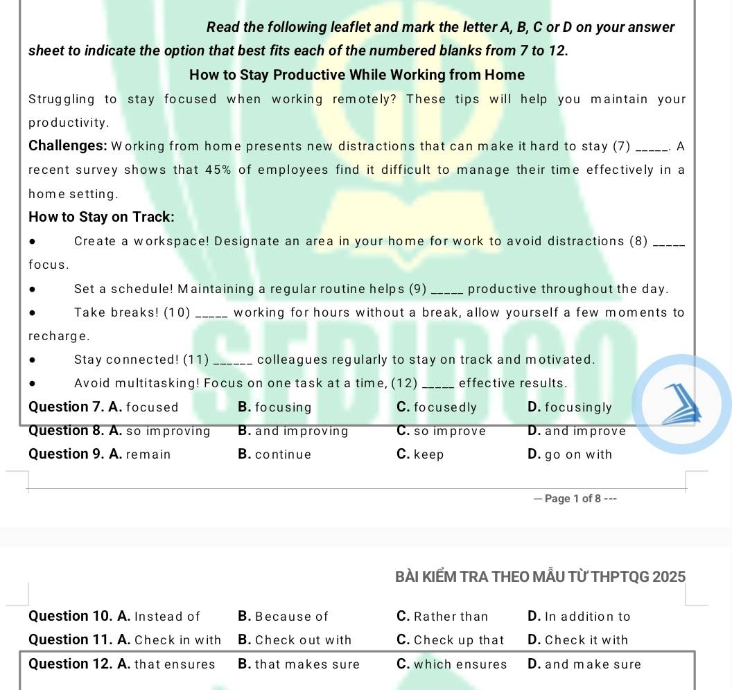 Read the following leaflet and mark the letter A, B, C or D on your answer
sheet to indicate the option that best fits each of the numbered blanks from 7 to 12.
How to Stay Productive While Working from Home
Struggling to stay focused when working remotely? These tips will help you maintain your
productivity.
Challenges: Working from home presents new distractions that can make it hard to stay (7) _. A
recent survey shows that 45% of employees find it difficult to manage their time effectively in a
home setting.
How to Stay on Track:
Create a workspace! Designate an area in your home for work to avoid distractions (8)_
focus.
Set a schedule! Maintaining a regular routine helps (9) _productive throughout the day.
Take breaks! (10) _working for hours without a break, allow yourself a few moments to
recharge.
Stay connected! (11) _colleagues regularly to stay on track and motivated.
Avoid multitasking! Focus on one task at a time, (12) _effective results.
Question 7. A. focused B. fo cusing C. fo cused ly D. focusingly
Question 8. A. so im proving B. and improving C. so improve D. and improve
Question 9. A. remain B. continue C. keep D. go on with
— Page 1 of 8 ---
BÀI KIẾM TRA THEO MÅU TỪ THPTQG 2025
Question 10. A. Instead of B. Because of C. Rather than D. In addition to
Question 11. A. Check in with B. Check out with C. Check up that D. Check it with
Question 12. A. that ensures B. that makes sure C. which ensures D. and make sure