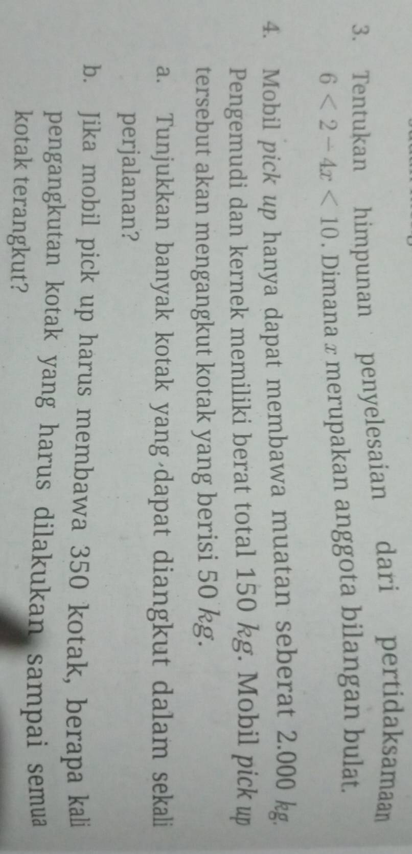 Tentukan himpunan penyelesaian dari pertidaksamaan
6<2-4x<10. Dimana x merupakan anggota bilangan bulat 
4. Mobil pick up hanya dapat membawa muatan seberat 2.000 kg. 
Pengemudi dan kernek memiliki berat total 150 kg. Mobil pick up 
tersebut akan mengangkut kotak yang berisi 50 kg. 
a. Tunjukkan banyak kotak yang dapat diangkut dalam sekali 
perjalanan? 
b. Jika mobil pick up harus membawa 350 kotak, berapa kali 
pengangkutan kotak yang harus dilakukan sampai semua 
kotak terangkut?