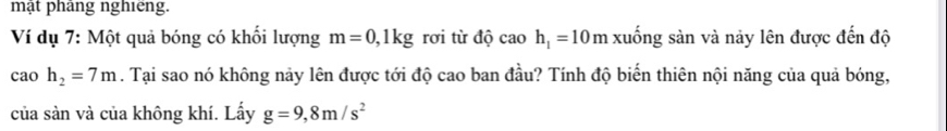 mật pháng nghiêng. 
Ví dụ 7: Một quả bóng có khối lượng m=0,1kg rơi từ độ ^circ  h_1=10m I xuống sản và này lên được đến độ
caoh_2=7m. Tại sao nó không này lên được tới độ cao ban đầu? Tính độ biến thiên nội năng của quả bóng, 
của sàn và của không khí. Lấy g=9,8m/s^2