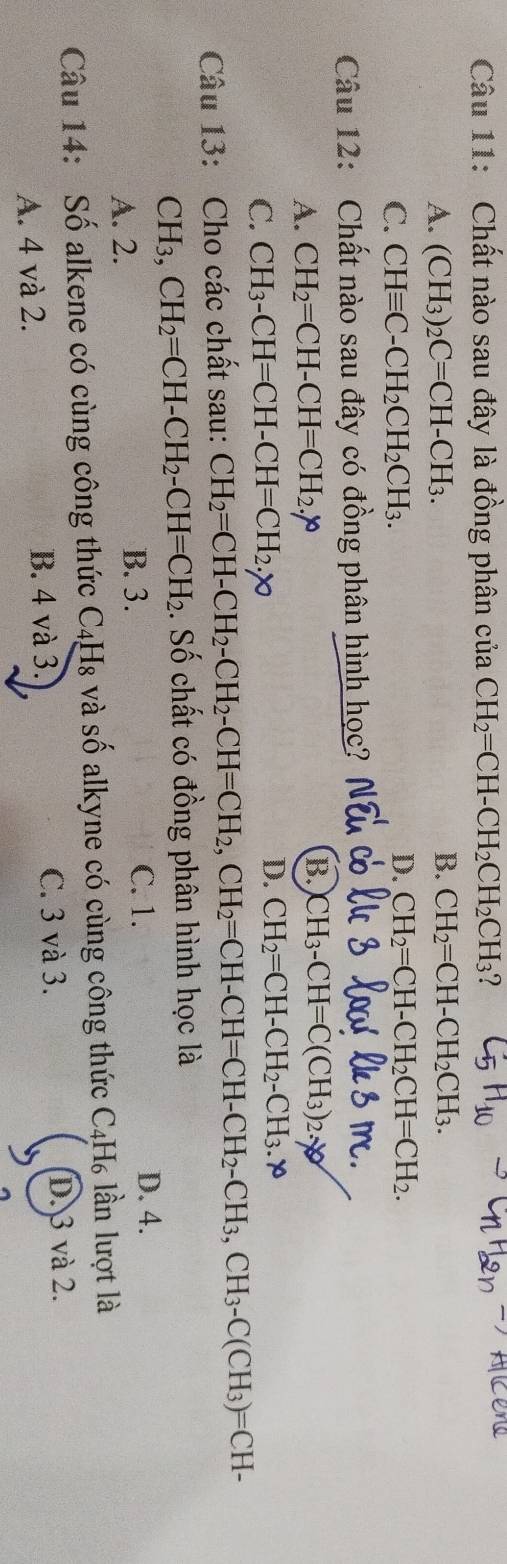 Chất nào sau đây là đồng phân của CH_2=CH-CH_2CH_2CH_3 ?
A. (CH_3)_2C=CH-CH_3.
B. CH_2=CH-CH_2CH_3.
C. CHequiv C-CH_2CH_2CH_3.
D. CH_2=CH-CH_2CH=CH_2. 
Câu 12: Chất nào sau đây có đồng phân hình học?
A. CH_2=CH-CH=CH_2.
B CH_3-CH=C(CH_3)_2.
C. CH_3-CH=CH-CH=CH_2.y0
D. CH_2=CH-CH_2-CH_3 x
Câu 13: Cho các chất sau: CH_2=CH-CH_2-CH_2 - CH=CH_2, CH_2=CH-CH=CH-CH_2-CH_3, CH_3-C(CH_3)=CH-
CH_3, CH_2=CH-CH_2-CH=CH_2. Số chất có đồng phân hình học là
A. 2.
B. 3. C. 1.
D. 4.
Câu 14: Số alkene có cùng công thức C4H₈ và số alkyne có cùng công thức C4H₆ lần lượt là
B. 4 và 3. C. 3 và 3.
A. 4 và 2. D. 3 và 2.