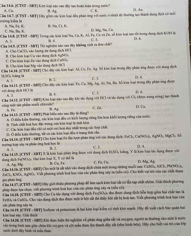 [CTST - SBT] Kim loại nào sau đây tan hoàn toàn trong nước?
A. Cu. B. Ag. C. K. D. Au.
Câu 14.7. [CTST - SBT] Dãy gồm các kim loại đều phản ứng với nước ở nhiệt độ thường tạo thành dung dịch có môi
trường kiểm là
A. Na, Fe, K. B. Na, Cr, K.
C. Na, Ba, K. D. Mg, Na, Ca.
Câu 14.8. [CTST - SBT] Trong các kim loại Na, Ca, K, Al, Fe, Cu và Zn, số kim loại tan tốt trong dung dịch KOH là
A. 3. B. 4. C. 5. D. 6.
Câu 14.9. [CTST - SBT] Thí nghiệm nào sau đây không sinh ra đơn chất?
A. Cho CaCO_3 vào lượng dư dung dịch HCl.
B. Cho kim loại Cu vào dung dịch AgNO.
C. Cho kim loại Zn vào dung dịch CuSO₄.
B. Cho kim loại Mg vào dung dịch HCl.
Câu 14.10. [CTST - SBT] Cho dãy các kim loại: Al, Cu, Fe, Ag. Số kim loại trong dãy phản ứng được với dung dịch
H₂SO₄ loãng là C. 3. D. 4.
A. 1. B. 2.
Câu 14.11. [CTST - SBT] Cho dãy các kim loại: Fe, Cu, Mg, Ag, Al, Na, Ba. Số kim loại trong dãy phản ứng được
với dung dịch HCl là B. 4.
A. 3. C. 5. D. 6.
Câu 14.12. [CTST - SBT] Kim loại nào sau đây khi tác dụng với HCl và tác dụng với Cl_2 (được nung nóng) tạo thành
cùng một sản phẩm muối chloride?
A. Fe. B. Ag. C. Zn. D. Cu.
Câu 14.13. [CTST - SBT] Phát biểu nào sau đây là đủng?
A. Ở điều kiện thường, các kim loại đều có khối lượng riêng lớn hơn khối lượng riêng của nước.
B. Tính chất hoá học đặc trưng của kim loại là tính khử.
C. Các kim loại đều chỉ có một oxi hoá duy nhất trong các hợp chất.
D. Ở điều kiện thường, tắt cả các kim loại đều ở trạng thái rắn.
Câu 14.14. [CTST - SBT] Cho kim loại Fe lần lượt phản ứng với các dung dịch: FeCl₃, Cu(NO_3)_2,AgNO_3,MgCl_2. Số
trường hợp xảy ra phản ứng hoá học là
A. 1. B. 2. C. 3.
D. 4.
Câu 14.15. [CTST - SBT] X là kim loại phản ứng được với dung dịch H_2SO_4 loãng, Y là kim loại tác dụng được với
dung dịch Fe (NO_3). Hai kim loại X, Y có thể là D. Mg, Ag.
A. Ag, Mg. B. Cu, Fe. C. Fe, Cu.
Câu 14.16. [CTST - SBT] Cho một lá sắt nhỏ vào dung dịch chứa một trong những muối sau: CuS SO_4,AlCl_3,Pb(NO_3)_2.
ZnCl_2,KNO_3,AgNO_3 4. Viết phương trình hoá học của các phản ứng xảy ra (nếu có). Cho biết vai trò của các chất tham
gia phản ứng.
Câu 14.17. [CTST - SBT] Hãy giới thiệu phương pháp để làm sạch kim loại sắt có lẫn tạp chất nhôm. Giải thích phương
pháp được lựa chọn, viết phương trình hoá học của các phản ứng xảy ra (nếu có).
Câu 14.18. [CTST - SBT] Cho Cu tác dụng với dung dịch Fe_2(SO_4)_3 thu được dung dịch hỗn hợp gồm hai chất tan là
FeSO_4 và CuSO_4. Cho vào dung dịch thu được một ít bột sắt thì thấy bột sắt bị hoà tan. Viết phương trình hoá học của
các phản ứng xảy ra.
Câu 14.19. [CTST - SBT] Sodium và potassium là hai kim loại kiểm có tính khử mạnh. Hãy đề xuất cách bảo quản hai
kim loại này. Giải thích
Câu 14.20. [CTST - SBT] Khi thực hiện thí nghiệm về 1  phản ứng giữa sắt và oxygen, người ta thường cho một ít nước
vào trong bình tam giác chứa khí oxygen và cột mẫu than lên thanh dây sắt (như hình bên). Hãy cho biết vai trò của lớp
nước dưới đáy bình và mẫu than.