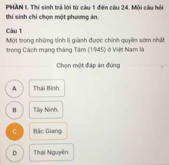 PHAN I. Thí sinh trả lời từ câu 1 đến câu 24. Mỗi câu hỏi
thí sinh chỉ chọn một phương án.
Câu 1
Một trong những tỉnh lị giành được chính quyền sớm nhất
trong Cách mạng tháng Tám (1945) ở Việt Nam là
Chọn một đáp án đúng
A Thái Bình.
B Tây Ninh.
C Bắc Giang.
D Thái Nguyên.