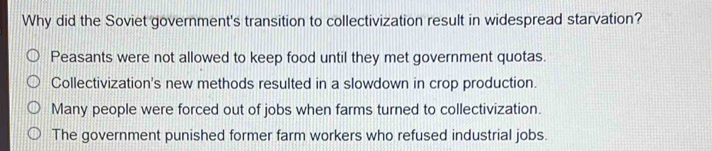 Why did the Soviet government's transition to collectivization result in widespread starvation?
Peasants were not allowed to keep food until they met government quotas.
Collectivization's new methods resulted in a slowdown in crop production.
Many people were forced out of jobs when farms turned to collectivization.
The government punished former farm workers who refused industrial jobs.