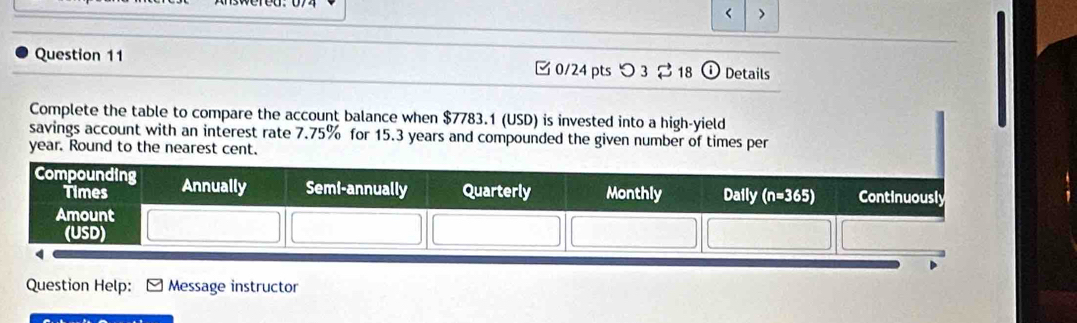 < >
Question 11  0/24 pts つ 3 ⇄ 18 ① Details
Complete the table to compare the account balance when $7783.1 (USD) is invested into a high-yield
savings account with an interest rate 7.75% for 15.3 years and compounded the given number of times per
year. Round to the nearest cent.
Question Help: Message instructor