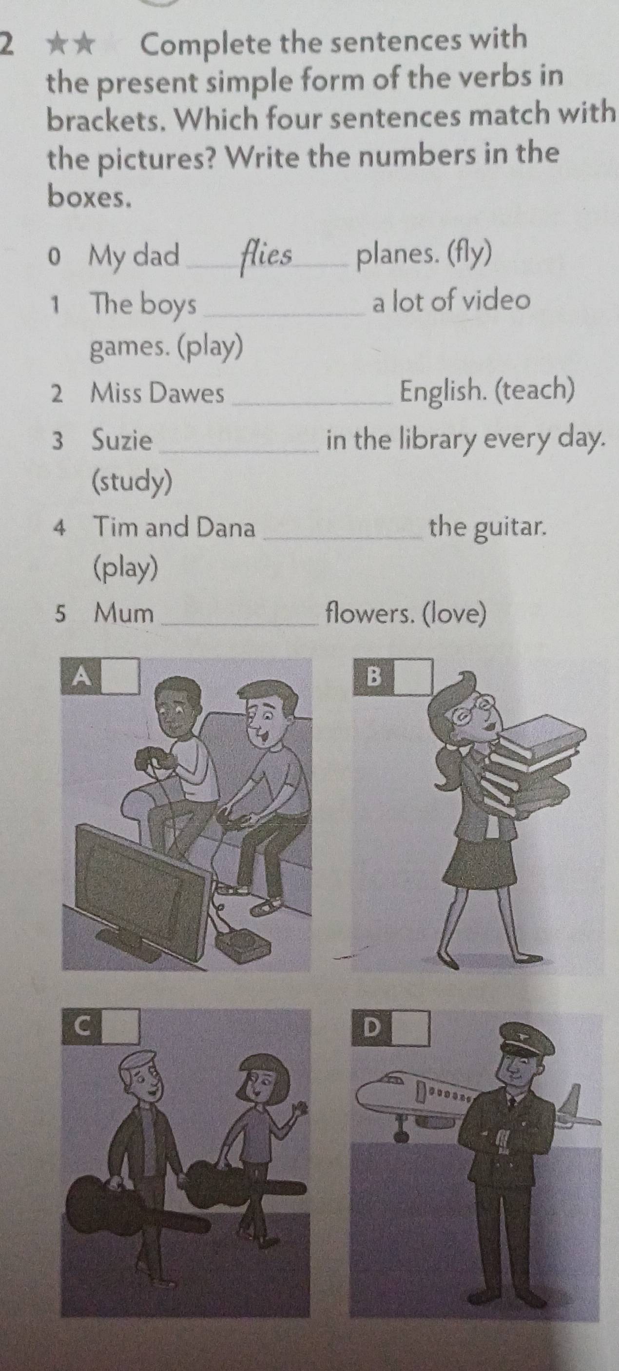 2 ★★ Complete the sentences with 
the present simple form of the verbs in 
brackets. Which four sentences match with 
the pictures? Write the numbers in the 
boxes. 
0 My dad_ planes. (fly) 
1 The boys _a lot of video 
games. (play) 
2 Miss Dawes _English. (teach) 
3 Suzie_ in the library every day. 
(study) 
4 Tim and Dana _the guitar. 
(play) 
5 Mum _flowers. (love)