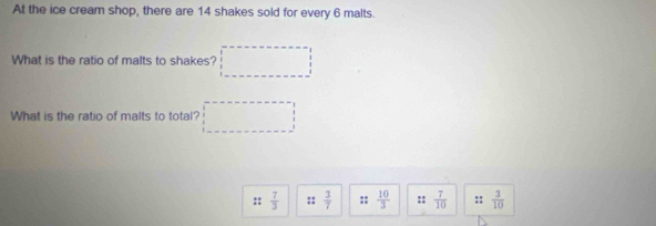 At the ice cream shop, there are 14 shakes sold for every 6 malts. 
What is the ratio of malts to shakes? 
What is the ratio of malts to total? 
::  7/3  ::  3/7  ::  10/3  ::  7/10  ::  3/10 