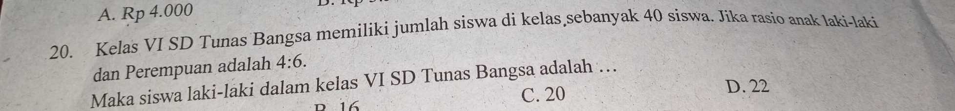 A. Rp 4.000
20. Kelas VI SD Tunas Bangsa memiliki jumlah siswa di kelas sebanyak 40 siswa. Jika rasio anak laki-laki
dan Perempuan adalah 4:6. 
Maka siswa laki-laki dalam kelas VI SD Tunas Bangsa adalah …
R 16 C. 20
D. 22