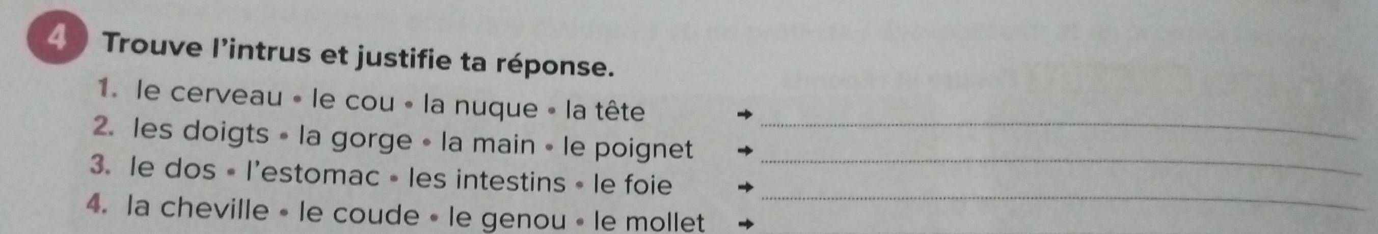 Trouve l'intrus et justifie ta réponse. 
_ 
1. le cerveau « le cou « la nuque « la tête 
2. les doigts • la gorge • la main • le poignet 
3. le dos • l'estomac • les intestins • le foie 
_ 
4. la cheville • le coude • le genou • le mollet 
_