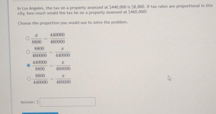 In Los Angeles, the tax on a property assessed at $440,000 is $8,800. If tax rates are proportional in this
city, how much would the tax be on a property assessed at $460,000?
Choose the proportion you would use to solve the problem.
 x/8800 = 440000/460000 
 8800/460000 = x/440000 
 440000/8800 = x/460000 
 8800/440000 = x/460000 
Answer: $□