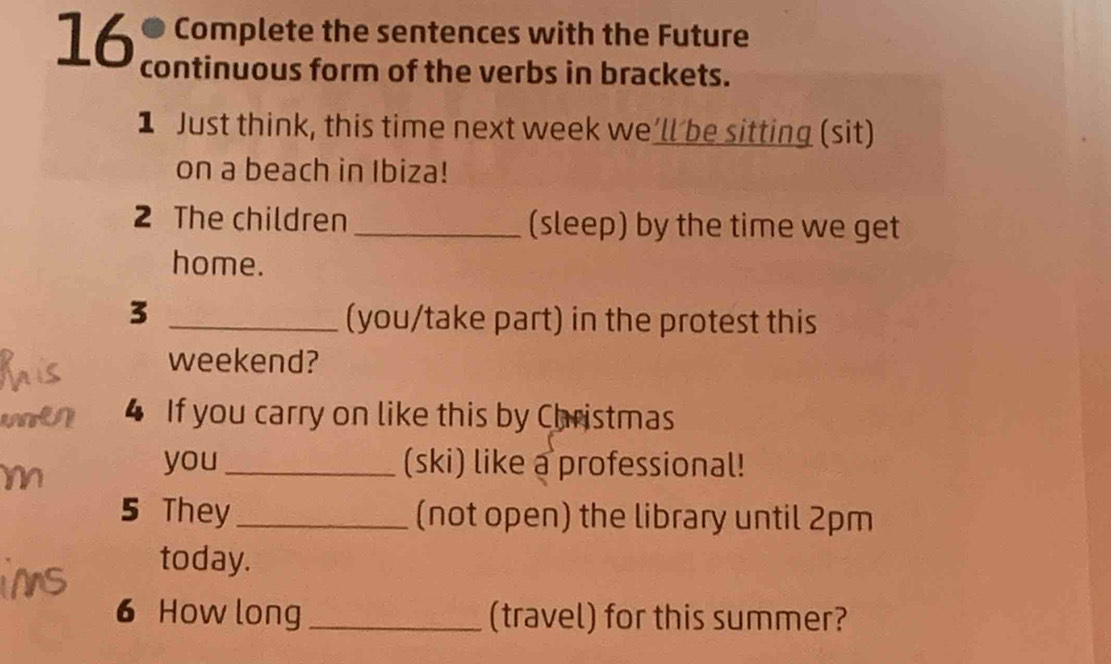 ● Complete the sentences with the Future 
16 continuous form of the verbs in brackets. 
1 Just think, this time next week we’ll be sitting (sit) 
on a beach in Ibiza! 
2 The children _(sleep) by the time we get 
home. 
_3 
(you/take part) in the protest this 
weekend? 
4 If you carry on like this by Christmas 
you_ (ski) like a professional! 
5 They_ (not open) the library until 2pm 
today. 
6 How long _(travel) for this summer?