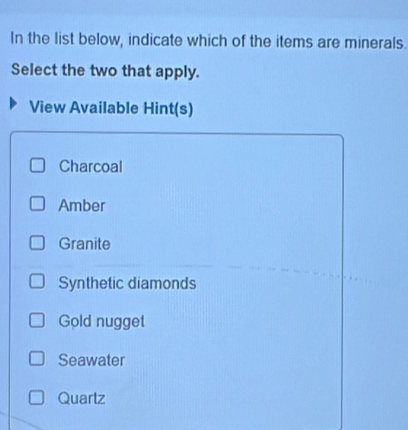 In the list below, indicate which of the items are minerals.
Select the two that apply.
View Available Hint(s)
Charcoal
Amber
Granite
Synthetic diamonds
Gold nugget
Seawater
Quartz