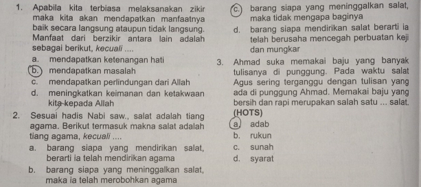 Apabila kita terbiasa melaksanakan zikir c. barang siapa yang meninggalkan salat,
maka kita akan mendapatkan manfaatnya maka tidak mengapa baginya
baik secara langsung ataupun tidak langsung. d. barang siapa mendirikan salat berarti ia
Manfaat dari berzikir antara lain adalah telah berusaha mencegah perbuatan keji
sebagai berikut, kecuali .... dan mungkar
a. mendapatkan ketenangan hati 3. Ahmad suka memakai baju yang banyak
b. mendapatkan masalah tulisanya di punggung. Pada waktu salat
c. mendapatkan perlindungan dari Allah Agus sering terganggu dengan tulisan yan
d. meningkatkan keimanan dan ketakwaan ada di punggung Ahmad. Memakai baju yang
kita kepada Allah bersih dan rapi merupakan salah satu ... salat.
2. Sesuai hadis Nabi saw., salat adalah tiang (HOTS)
agama. Berikut termasuk makna salat adalah a adab
tiang agama, kecuali .... b. rukun
a. barang siapa yang mendirikan salat, c. sunah
berarti ia telah mendirikan agama d. syarat
b. barang siapa yang meninggalkan salat,
maka ia telah merobohkan agama