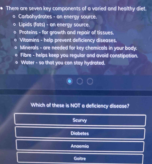 There are seven key components of a varied and healthy diet.
Carbohydrates - an energy source.
Lipids (fats) - an energy source.
Proteins - for growth and repair of tissues.
Vitamins - help prevent deficiency diseases.
Minerals - are needed for key chemicals in your body.
Fibre - helps keep you regular and avoid constipation.
Water - so that you can stay hydrated.
Which of these is NOT a deficiency disease?
Scurvy
Diabetes
Anaemia
Goitre