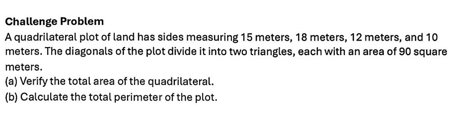 Challenge Problem 
A quadrilateral plot of land has sides measuring 15 meters, 18 meters, 12 meters, and 10
meters. The diagonals of the plot divide it into two triangles, each with an area of 90 square
meters. 
(a) Verify the total area of the quadrilateral. 
(b) Calculate the total perimeter of the plot.