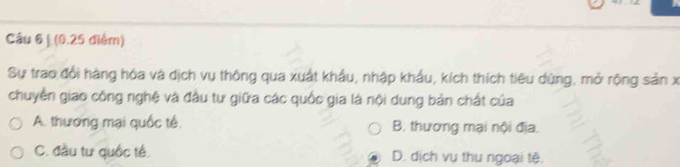 Câu 6| (0, 25 điểm)
Sự trao đổi hàng hóa và dịch vụ thông qua xuất khẩu, nhập khẩu, kích thích tiêu dùng, mở rộng sản x
chuyển giao công nghệ và đầu tư giữa các quốc gia là nội dung bản chất của
A. thương mại quốc tế B. thương mại nội địa.
C. đầu tư quốc tế, D. dịch vụ thu ngoại tệ.