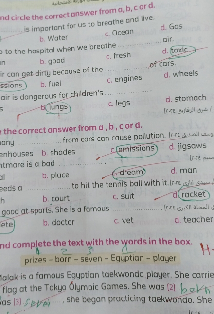 nd circle the correct answer from a, b, c or d.
_is important for us to breathe and live.
b. Water c. Ocean d. Gas
o to the hospital when we breathe _air.
n b. good c. fresh d. toxic
ir can get dirty because of the _of cars.
ssions b. fuel c. engines d. wheels
air is dangerous for children's _.
b lungs c. legs d. stomach
e the correct answer from a , b , c or d.
any _from cars can cause pollution. [
enhouses b. shades clemissions d. jigsaws
ntmare is a bad _
_
a b. place c. dream d. man
eeds a _to hit the tennis ball with it.[
h b. court c. suit d racket
good at sports. She is a famous_

lete b. doctor c. vet d. teacher
nd complete the text with the words in the box.
prizes - born - seven - Egyptian - player
Malak is a famous Egyptian taekwondo player. She carrie
flag at the Tokyo Ólympic Games. She was (2)
as (3) 6… , she began practicing taekwondo. She