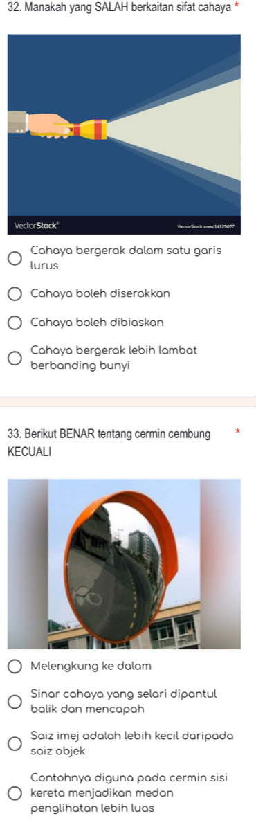 Manakah yang SALAH berkaitan sifat cahaya *
Cahaya bergerak dalam satu garis
lurus
Cahaya boleh diserakkan
Cahaya boleh dibiaskan
Cahaya bergerak lebih lambat
berbanding bunyi
33. Berikut BENAR tentang cermin cembung
KECUALI
Melengkung ke dalam
Sinar cahaya yang selari dipantul
balik dan mencapah
Saiz imej adalah lebih kecil daripada
saiz objek
Contohnya diguna pada cermin sisi
kereta menjadikan medan
penglihatan lebih luas