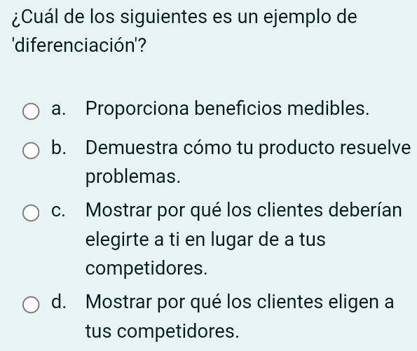 ¿Cuál de los siguientes es un ejemplo de
'diferenciación'?
a. Proporciona beneficios medibles.
b. Demuestra cómo tu producto resuelve
problemas.
c. Mostrar por qué los clientes deberían
elegirte a ti en lugar de a tus
competidores.
d. Mostrar por qué los clientes eligen a
tus competidores.