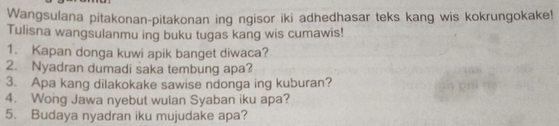 Wangsulana pitakonan-pitakonan ing ngisor iki adhedhasar teks kang wis kokrungokake! 
Tulisna wangsulanmu ing buku tugas kang wis cumawis! 
1. Kapan donga kuwi apik banget diwaca? 
2. Nyadran dumadi saka tembung apa? 
3. Apa kang dilakokake sawise ndonga ing kuburan? 
4. Wong Jawa nyebut wulan Syaban iku apa? 
5. Budaya nyadran iku mujudake apa?