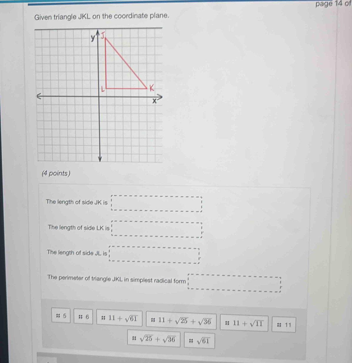 page 14 of 
Given triangle JKL on the coordinate plane. 
(4 points) 
The length of side JK is 
The length of side LK is 
The length of side JL is 
The perimeter of triangle JKL in simplest radical form
r
: 5 :: 6 :: 11+sqrt(61) :: 11+sqrt(25)+sqrt(36) :: 11+sqrt(11) :: 11
:: sqrt(25)+sqrt(36) :: sqrt(61)