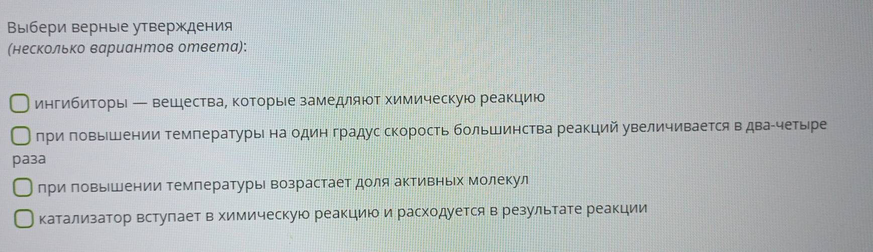 Выбери верные утверждения 
(несколько вариантов ответа): 
ингибиηторы ← вешествае которые замедляют химическую реакцию 
при πовышении Τемпературы на один градус скорость большинства реакций увеличивается вдваίчетыре 
pa3a 
лри πовыΙшении Температурье возрастает доля активньх молекул 
катализатор встулает в химическую реакциюоδи расходуется в результате реакции