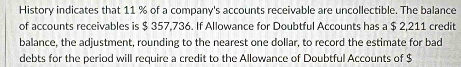 History indicates that 11 % of a company's accounts receivable are uncollectible. The balance 
of accounts receivables is $ 357,736. If Allowance for Doubtful Accounts has a $ 2,211 credit 
balance, the adjustment, rounding to the nearest one dollar, to record the estimate for bad 
debts for the period will require a credit to the Allowance of Doubtful Accounts of $