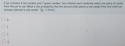 A jar contains 4 red candies and 7 green candies. Two children each randomly select one piece of candy
from the jar to eat. What is the probability that the second child selects a red candy if the first child has
already selected a red candy? [ (1 Point)
 3/10 .
 1/5 
 2/5 
 1/[x] 