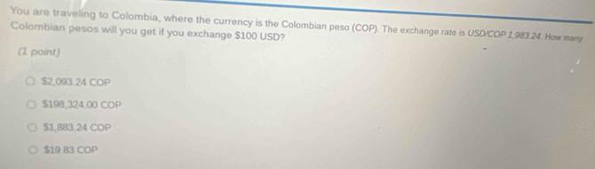 You are traveling to Colombia, where the currency is the Colombian peso (COP). The exchange rate is USD/COP 1,983.24. How many
Colombian pesos will you get if you exchange $100 USD?
(1 point)
$2,093.24 COP
$198,324,00 COP
$1,883.24 COP
$19.83 COP