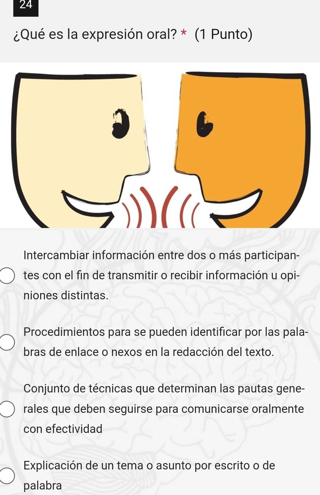 24
¿Qué es la expresión oral? * (1 Punto)
Intercambiar información entre dos o más participan-
tes con el fin de transmitir o recibir información u opi-
niones distintas.
Procedimientos para se pueden identificar por las pala-
bras de enlace o nexos en la redacción del texto.
Conjunto de técnicas que determinan las pautas gene-
rales que deben seguirse para comunicarse oralmente
con efectividad
Explicación de un tema o asunto por escrito o de
palabra