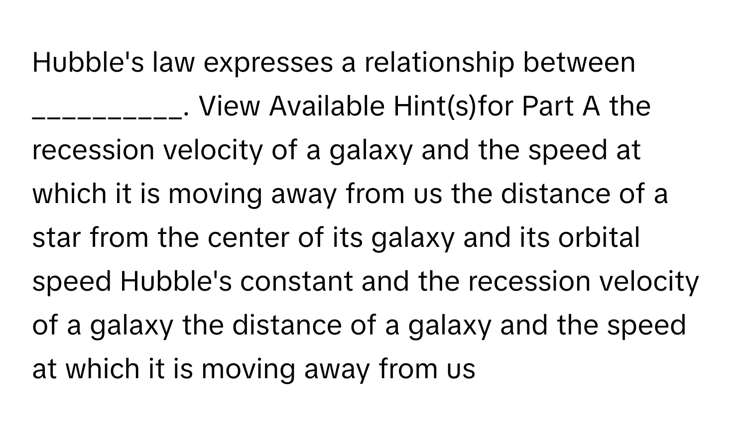 Hubble's law expresses a relationship between __________. View Available Hint(s)for Part A the recession velocity of a galaxy and the speed at which it is moving away from us the distance of a star from the center of its galaxy and its orbital speed Hubble's constant and the recession velocity of a galaxy the distance of a galaxy and the speed at which it is moving away from us