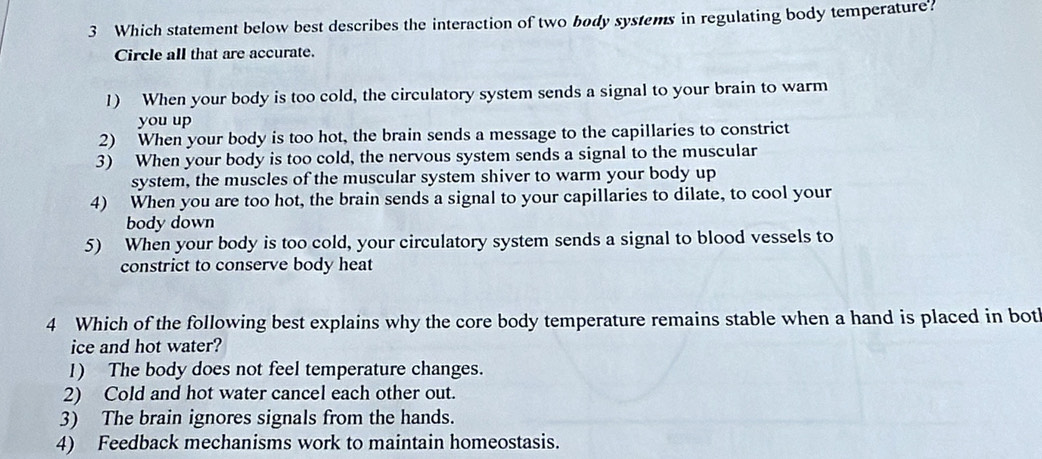 Which statement below best describes the interaction of two body systems in regulating body temperature?
Circle all that are accurate.
1) When your body is too cold, the circulatory system sends a signal to your brain to warm
you up
2) When your body is too hot, the brain sends a message to the capillaries to constrict
3) When your body is too cold, the nervous system sends a signal to the muscular
system, the muscles of the muscular system shiver to warm your body up
4) When you are too hot, the brain sends a signal to your capillaries to dilate, to cool your
body down
5) When your body is too cold, your circulatory system sends a signal to blood vessels to
constrict to conserve body heat
4 Which of the following best explains why the core body temperature remains stable when a hand is placed in bot
ice and hot water?
1) The body does not feel temperature changes.
2) Cold and hot water cancel each other out.
3) The brain ignores signals from the hands.
4) Feedback mechanisms work to maintain homeostasis.