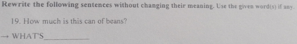 Rewrite the following sentences without changing their meaning. Use the given word(s) if any. 
19. How much is this can of beans? 
_ 
WHAT'S