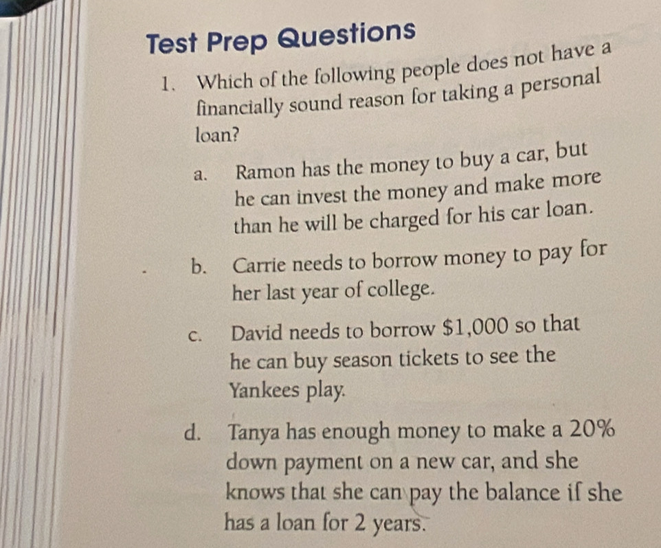 Test Prep Questions
1. Which of the following people does not have a
financially sound reason for taking a personal
loan?
a. Ramon has the money to buy a car, but
he can invest the money and make more
than he will be charged for his car loan.
b. Carrie needs to borrow money to pay for
her last year of college.
c. David needs to borrow $1,000 so that
he can buy season tickets to see the
Yankees play.
d. Tanya has enough money to make a 20%
down payment on a new car, and she
knows that she can pay the balance if she
has a loan for 2 years.