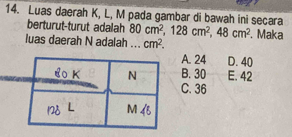 Luas daerah K, L, M pada gambar di bawah ini secara
berturut-turut adalah 80cm^2, 128cm^2, 48cm^2. Maka
luas daerah N adalah ... cm^2.
A. 24 D. 40
B. 30 E. 42
C. 36