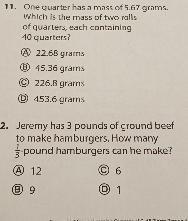 One quarter has a mass of 5.67 grams.
Which is the mass of two rolls
of quarters, each containing
40 quarters?
A 22.68 grams
Ⓑ 45.36 grams
© 226.8 grams
Ⓓ 453.6 grams
2. Jeremy has 3 pounds of ground beef
to make hamburgers. How many
 1/3 - pound hamburgers can he make?
Ⓐ 12 C6
Ⓑ 9 D 1