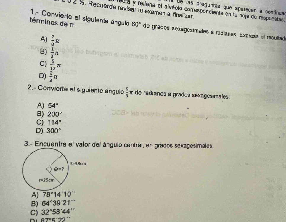 a de las preguntas que aparecen a continuad
1 ü 2 ½. Recuerda revisar tu examen al finalizar.
ecta y rellena el alvéolo correspondiente en tu hoja de respuestas,
1.- Convierte el siguiente ángulo
términos de π. 60° de grados sexagesimales a radianes. Expresa el resultad
A)  7/8 π
B)  1/3 π
C)  5/12 π
D)  2/3 π
2.- Convierte el siguiente ángulo  5/3 π de radianes a grados sexagesimales.
A) 54°
B) 200°
C) 114°
D) 300°
3.- Encuentra el valor del ángulo central, en grados sexagesimales.
A) 78°14'10''
B) 64°39'21''
C) 32°58'44''
87°5'22''