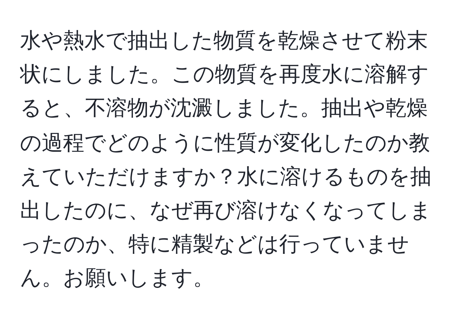 水や熱水で抽出した物質を乾燥させて粉末状にしました。この物質を再度水に溶解すると、不溶物が沈澱しました。抽出や乾燥の過程でどのように性質が変化したのか教えていただけますか？水に溶けるものを抽出したのに、なぜ再び溶けなくなってしまったのか、特に精製などは行っていません。お願いします。