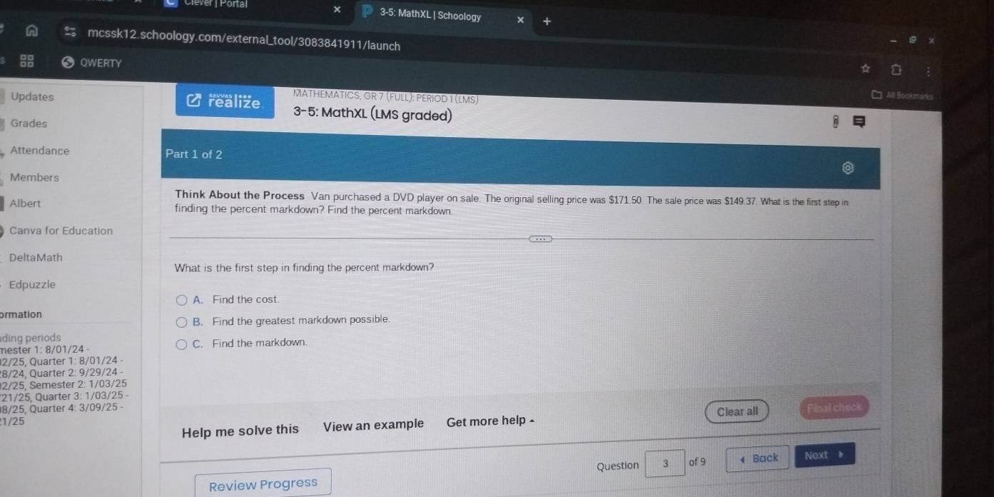 Clever | Portal 3-5: MathXL | Schoology
mcssk12.schoology.com/external_tool/3083841911/launch
QWERTY
a
MATHEMATICS, GR 7 (FULL): PERIOD 1 (LMS)
All Bookmank
Updates realize 3-5: MathXL (LMS graded)
Grades
Attendance Part 1 of 2
Members
Think About the Process Van purchased a DVD player on sale. The original selling price was $171.50. The sale price was $149.37. What is the first step in
Albert finding the percent markdown? Find the percent markdown
Canva for Education
DeltaMath
What is the first step in finding the percent markdown?
Edpuzzle
A. Find the cost
ormation
B. Find the greatest markdown possible
ding periods
mester 1: 8/01/24 - C. Find the markdown.
2/25, Quarter 1: 8/01/24 -
8/24, Quarter 2: 9/29/24
2/25, Semester 2: 1/03/25
* 21/25, Quarter 3: 1/03/25 -
8/25, Quarter 4: 3/09/25 -
Help me solve this View an example Get more help - Clear all Final check
1/25
Question 3 of 9
Review Progress Back Next