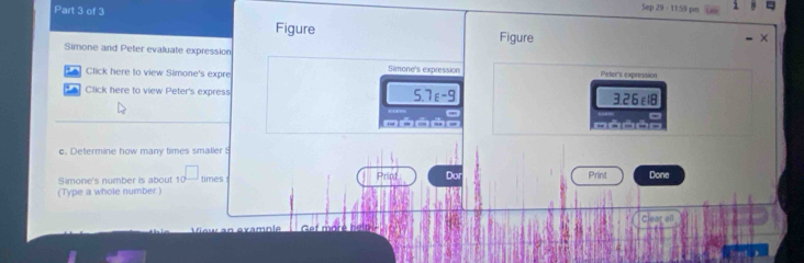 Figure Figure 
Simone and Peter evaluate expression Simone's expression 
Click here to view Simone's expre Peters expression 
Click here to view Peter's express 5.7ε -9 3.26ε18

c. Determine how many times smaller 5
Simone's number is about 1 times Print Done 
(Type a whole number Prind Do