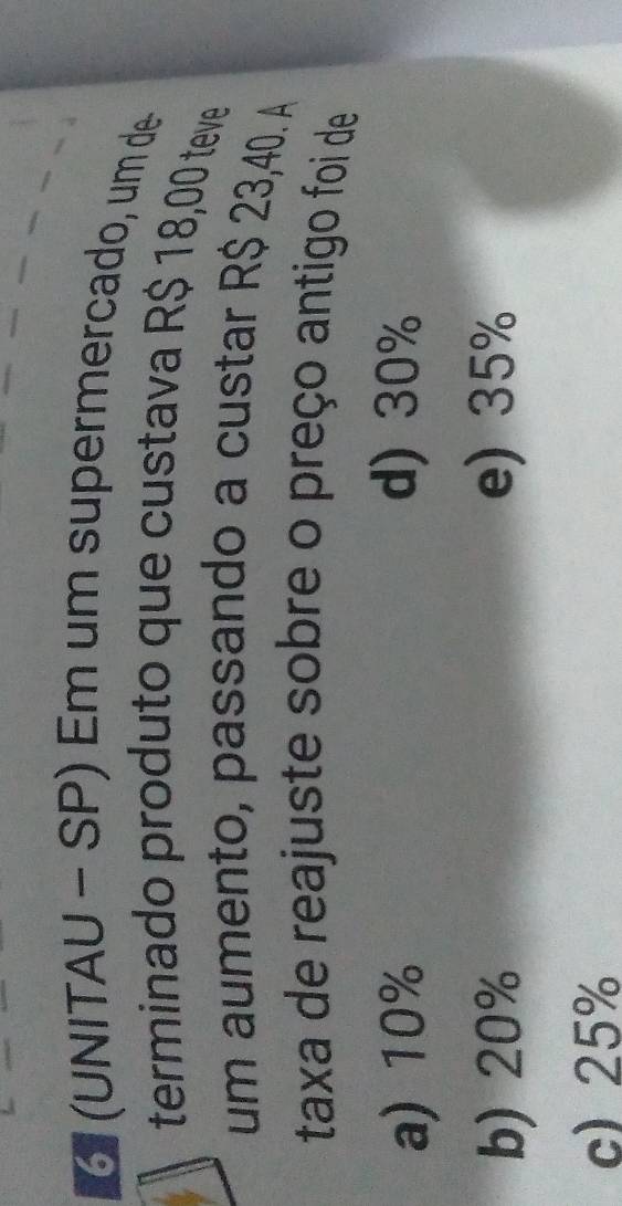 6 (UNITAU − SP) Em um supermercado, um de
terminado produto que custava R$ 18,00 teve
um aumento, passando a custar R$ 23,40. A
taxa de reajuste sobre o preço antigo foi de
a) 10% d) 30%
b) 20% e) 35%
c) 25%