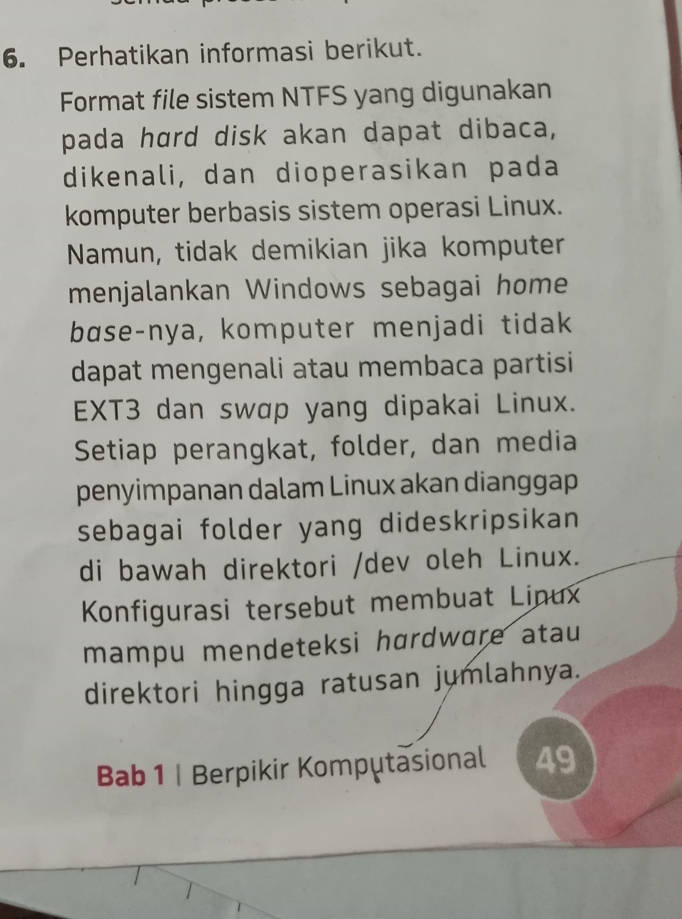 Perhatikan informasi berikut. 
Format file sistem NTFS yang digunakan 
pada hard disk akan dapat dibaca, 
dikenali, dan dioperasikan pada 
komputer berbasis sistem operasi Linux. 
Namun, tidak demikian jika komputer 
menjalankan Windows sebagai home 
base-nya, komputer menjadi tidak 
dapat mengenali atau membaca partisi 
EXT3 dan swɑp yang dipakai Linux. 
Setiap perangkat, folder, dan media 
penyimpanan dalam Linux akan dianggap 
sebagai folder yang dideskripsikan 
di bawah direktori /dev oleh Linux. 
Konfigurasi tersebut membuat Linux 
mampu mendeteksi hɑrdware atau 
direktori hingga ratusan jumlahnya. 
Bab 1 | Berpikir Komputasional 49