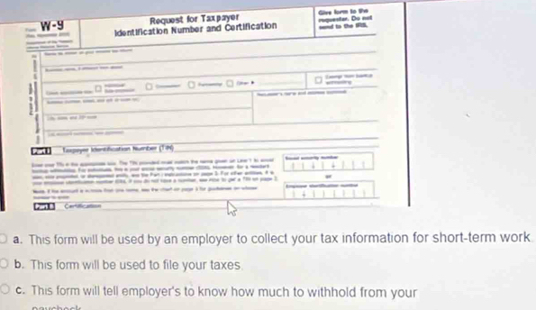 W-9 Request for Taxpayer Give form to t 
__ identification Number and Certification mend to the IFIS. requenter. Do not 
-__-_ 

___ 
a 
— 
_ 

1 
___--- 
_ 
Lupeyer Identification hunber (1 h) 
le onr 1 e te a w. The t cnded ma noo the a goen on Lee t i aa 
_ _ 
_, s pal i dd l, w te Pan i iation so a 5 For cfe ation. A a 
n moer 14. i y d n ho a rume w 2c4 t qer a 1h un pape3 
Ih aud aa fo a _ te ctet o I t gah h 
Part B 
a. This form will be used by an employer to collect your tax information for short-term work. 
b. This form will be used to file your taxes. 
c. This form will tell employer's to know how much to withhold from your