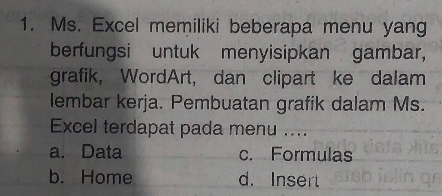 Ms. Excel memiliki beberapa menu yang
berfungsi untuk menyisipkan gambar,
grafik, WordArt, dan clipart ke dalam
lembar kerja. Pembuatan grafik dalam Ms.
Excel terdapat pada menu ....
a. Data c. Formulas
b. Home d. Insert