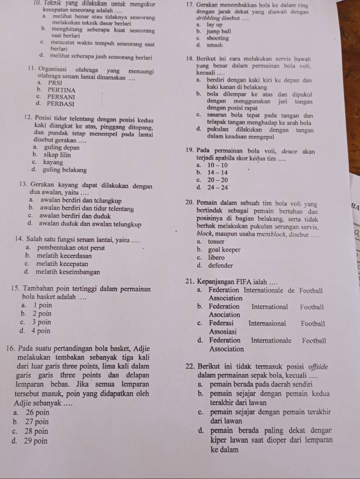 Teknik yang dilakukan untuk mengukur 17. Gerakan menembakkan bola ke dalam ring
kecepatan seseorang adalah … dengan jarak dekat yang diawali dengan
a. melihat benar atau tidaknya seseorang dribbling disebut …
melakukan teknik dasar berlari a. lay up
b. menghitung seberapa kuat seseorang b. jump ball
saat berlari c. shooting
c. mencatat waktu tempuh seseorang saat d. smash
berlari
d. melihat seberapa jauh sescorang berlari 18. Berikut ini cara melakukan servis bawah
11. Organisasi olahraga yang menaungi kecuali … yang benar dalam permainan bola vol.
olahraga senam lantai dinamakan …
a. PRSI a. berdiri dengan kaki kiri ke depan dan
b. PERTINA
kaki kanan di belakang
c. PERSANI b. bola dilempar ke atas dan dipukul
d. PERBASI dengan menggunakan jari tangan
dengan posisi rapat
c. sasaran bola tepat pada tangan dan
12. Posisi tidur telentang dengan posisi kedua telapak tangan menghadap ke arah bola
kaki diangkat ke atas, pinggang ditopang. d. pukulan dilakukan dengan tangan
dan pundak tetap menempel pada lantai dalam keadaan mengepal
disebut gerakan …
a. guling depan 19. Pada permainan bola voli, deuce akan
b. sikap lilin terjadi apabila skor kedua tim …
c. kayang a. 10 - 10
d. guling belakang b. 14 - 14
c. 20 - 20
13. Gerakan kayang dapat dilakukan dengan d. 24 - 24
dua awalan, yaitu …
a. awalan berdiri dan telungkup 20. Pemain dalam sebuah tim bola voli yang BA
b. awalan berdiri dan tidur telentang bertindak sebagai pemain bertahan dan
c. awalan berdiri dan duduk posisinya di bagian belakang, serta tidak
d. awalan duduk dan awalan telungkup berhak melakukan pukulan serangan servis.
block, maupun usaha memblock, disebut … R
14. Salah satu fungsi senam lantai, yaitu … a. tosser
a. pembentukan otot perut b. goal keeper
b. melatih kecerdasan c. libero
c. melatih kecepatan d. defender
d. melatih keseimbangan
21. Kepanjangan FIFA ialah …
15. Tambahan poin tertinggi dalam permainan a. Federation Internationale de Football
bola basket adalah .. Association
a. 1 poin b. Federation International Football
b. 2 poin Asociation
c. 3 poin c. Federasi Internasional Football
d. 4 poin Assosiasi
d. Federation Internationale Football
16. Pada suatu pertandingan bola basket, Adjie Association
melakukan tembakan sebanyak tiga kali
dari luar garis three points, lima kali dalam 22. Berikut ini tidak termasuk posisi offside
garis garis three points dan delapan dalam permainan sepak bola, kecuali …
lemparan bebas. Jika semua lemparan a. pemain berada pada daerah sendiri
tersebut masuk, poin yang didapatkan oleh b. pemain sejajar dengan pemain kedua
Adjie sebanyak … terakhir dari lawan
a. 26 poin c. pemain sejajar dengan pemain terakhir
b. 27 poin dari lawan
c. 28 poin d. pemain berada paling dekat dengar
d. 29 poin kiper lawan saat dioper dari lemparan
ke dalam