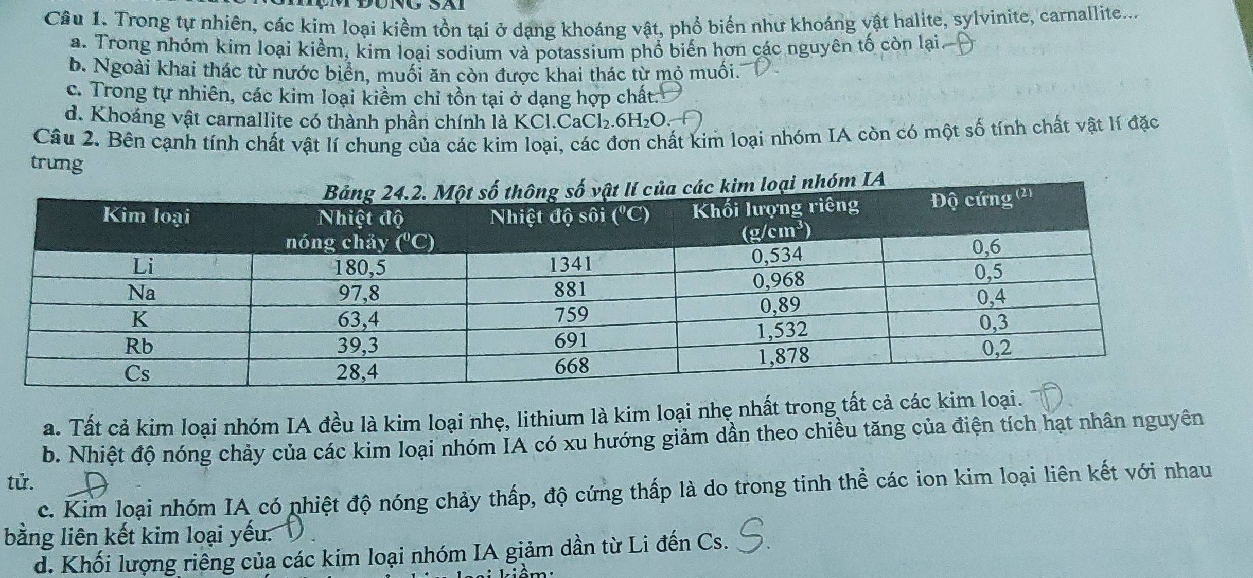 Trong tự nhiên, các kim loại kiềm tồn tại ở dạng khoáng vật, phổ biến như khoáng vật halite, sylvinite, carnallite....
a. Trong nhóm kim loại kiềm, kim loại sodium và potassium phổ biến hơn các nguyên tố còn lại.
b. Ngoài khai thác từ nước biển, muối ăn còn được khai thác từ mỏ muối.
c. Trong tự nhiên, các kim loại kiềm chỉ tồn tại ở dạng hợp chất.
d. Khoáng vật carnallite có thành phần chính là KCl.CaCl_2.6H_2O.
Câu 2. Bên cạnh tính chất vật lí chung của các kim loại, các đơn chất kim loại nhóm IA còn có một số tính chất vật lí đặc
trưng
a. Tất cả kim loại nhóm IA đều là kim loại nhẹ, lithium là kim loại nhẹ nhất trong tất cả các kim
b. Nhiệt độ nóng chảy của các kim loại nhóm IA có xu hướng giảm dần theo chiều tăng của điện tích hạt nhân nguyên
tử.
c. Kim loại nhóm IA có phiệt độ nóng chảy thấp, độ cứng thấp là do trong tinh thể các ion kim loại liên kết với nhau
bằng liên kết kim loại yếu.
d. Khối lượng riêng của các kim loại nhóm IA giảm dần từ Li đến Cs.