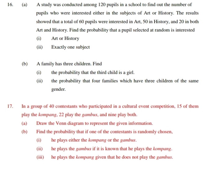 A study was conducted among 120 pupils in a school to find out the number of 
pupils who were interested either in the subjects of Art or History. The results 
showed that a total of 60 pupils were interested in Art, 50 in History, and 20 in both 
Art and History. Find the probability that a pupil selected at random is interested 
(i) Art or History 
(ii) Exactly one subject 
(b) A family has three children. Find 
(i) the probability that the third child is a girl. 
(ii) the probability that four families which have three children of the same 
gender. 
17. In a group of 40 contestants who participated in a cultural event competition, 15 of them 
play the kompang, 22 play the gambus, and nine play both. 
(a) Draw the Venn diagram to represent the given information. 
(b) Find the probability that if one of the contestants is randomly chosen, 
(i) he plays either the kompang or the gambus. 
(ii) he plays the gambus if it is known that he plays the kompang. 
(iii) he plays the kompang given that he does not play the gambus.